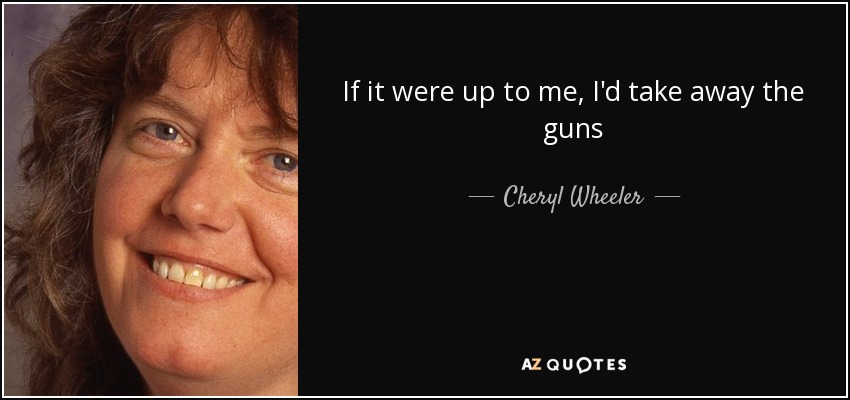 If it were up to me, I'd take away the guns - Cheryl Wheeler