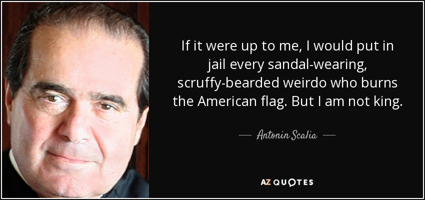 If it were up to me, I would put in jail every sandal-wearing, scruffy-bearded weirdo who burns the American flag. But I am not king. - Antonin Scalia