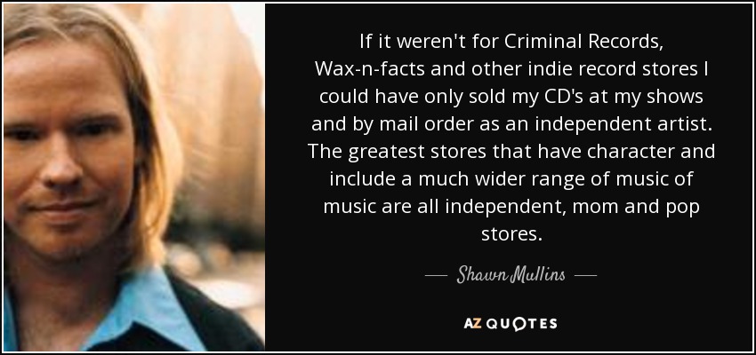 If it weren't for Criminal Records, Wax-n-facts and other indie record stores I could have only sold my CD's at my shows and by mail order as an independent artist. The greatest stores that have character and include a much wider range of music of music are all independent, mom and pop stores. - Shawn Mullins