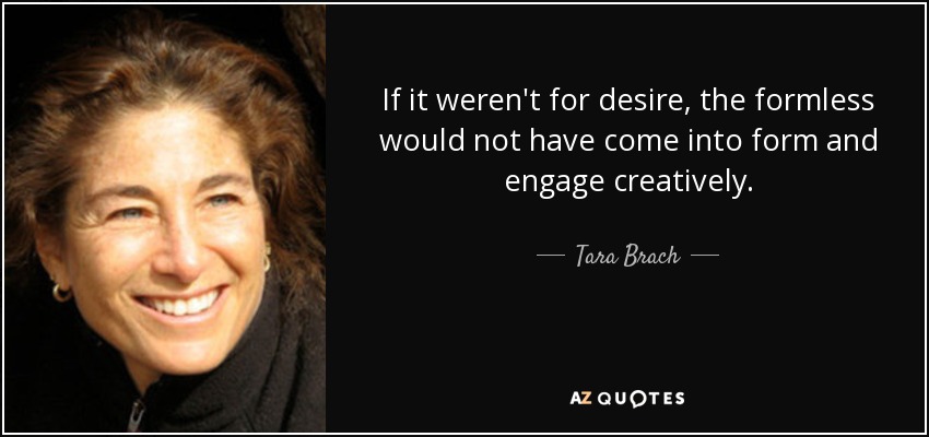 If it weren't for desire, the formless would not have come into form and engage creatively. - Tara Brach