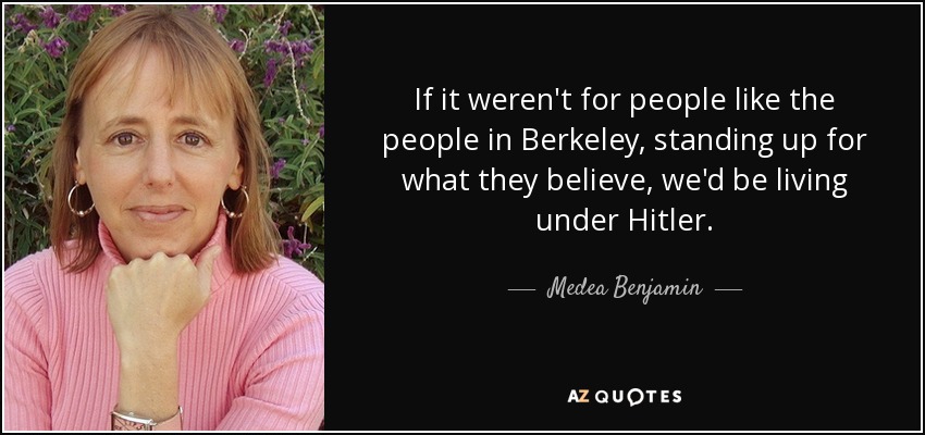 If it weren't for people like the people in Berkeley, standing up for what they believe, we'd be living under Hitler. - Medea Benjamin