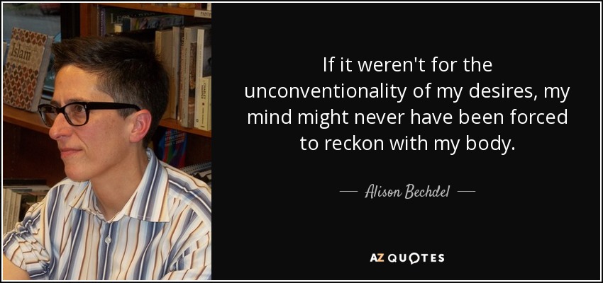 If it weren't for the unconventionality of my desires, my mind might never have been forced to reckon with my body. - Alison Bechdel