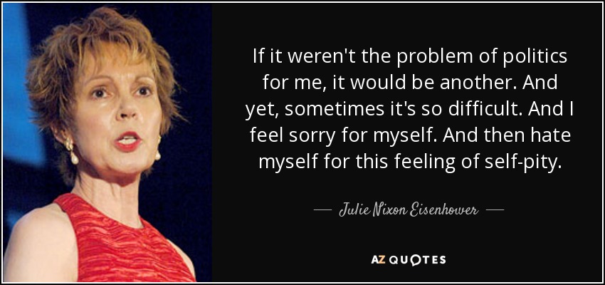 If it weren't the problem of politics for me, it would be another. And yet, sometimes it's so difficult. And I feel sorry for myself. And then hate myself for this feeling of self-pity. - Julie Nixon Eisenhower