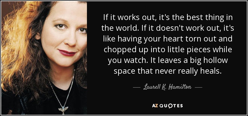If it works out, it's the best thing in the world. If it doesn't work out, it's like having your heart torn out and chopped up into little pieces while you watch. It leaves a big hollow space that never really heals. - Laurell K. Hamilton