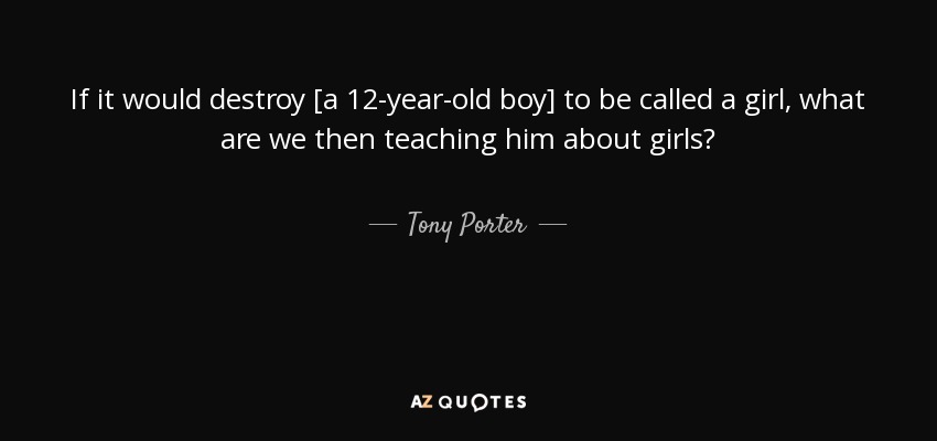 If it would destroy [a 12-year-old boy] to be called a girl, what are we then teaching him about girls? - Tony Porter