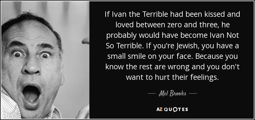If Ivan the Terrible had been kissed and loved between zero and three, he probably would have become Ivan Not So Terrible. If you're Jewish, you have a small smile on your face. Because you know the rest are wrong and you don't want to hurt their feelings. - Mel Brooks
