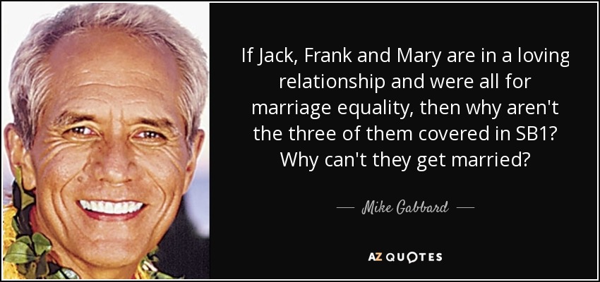 If Jack, Frank and Mary are in a loving relationship and were all for marriage equality, then why aren't the three of them covered in SB1? Why can't they get married? - Mike Gabbard