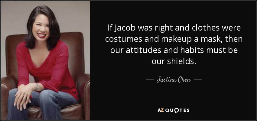 If Jacob was right and clothes were costumes and makeup a mask, then our attitudes and habits must be our shields. - Justina Chen