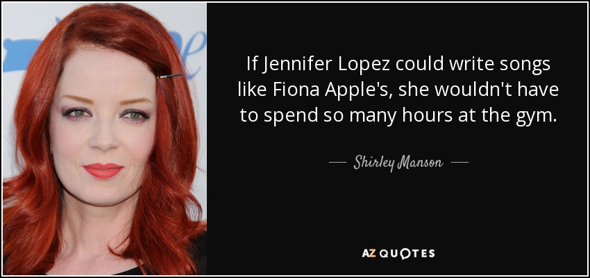 If Jennifer Lopez could write songs like Fiona Apple's, she wouldn't have to spend so many hours at the gym. - Shirley Manson