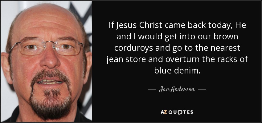 If Jesus Christ came back today, He and I would get into our brown corduroys and go to the nearest jean store and overturn the racks of blue denim. - Ian Anderson