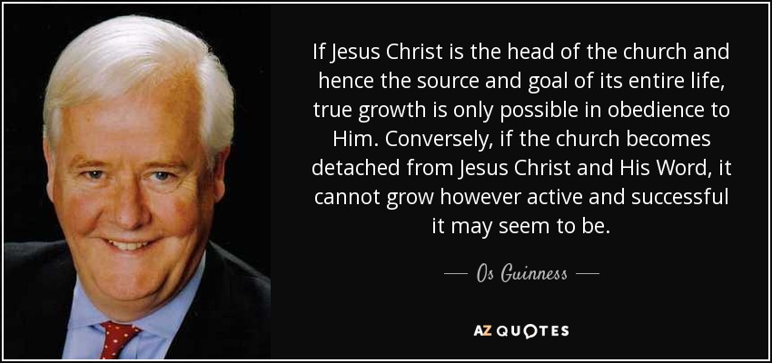 If Jesus Christ is the head of the church and hence the source and goal of its entire life, true growth is only possible in obedience to Him. Conversely, if the church becomes detached from Jesus Christ and His Word, it cannot grow however active and successful it may seem to be. - Os Guinness