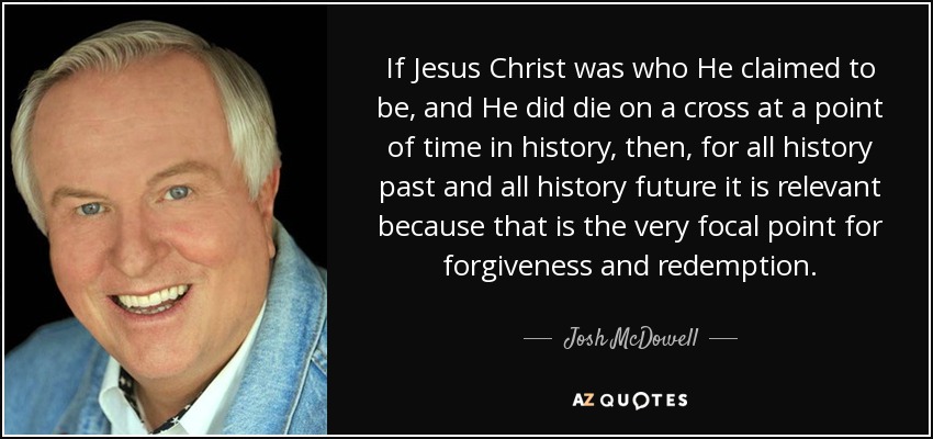 If Jesus Christ was who He claimed to be, and He did die on a cross at a point of time in history, then, for all history past and all history future it is relevant because that is the very focal point for forgiveness and redemption. - Josh McDowell