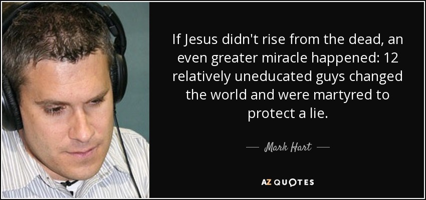 If Jesus didn't rise from the dead, an even greater miracle happened: 12 relatively uneducated guys changed the world and were martyred to protect a lie. - Mark Hart
