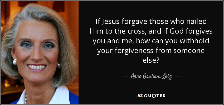 If Jesus forgave those who nailed Him to the cross, and if God forgives you and me, how can you withhold your forgiveness from someone else? - Anne Graham Lotz
