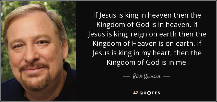 If Jesus is king in heaven then the Kingdom of God is in heaven. If Jesus is king, reign on earth then the Kingdom of Heaven is on earth. If Jesus is king in my heart, then the Kingdom of God is in me. - Rick Warren