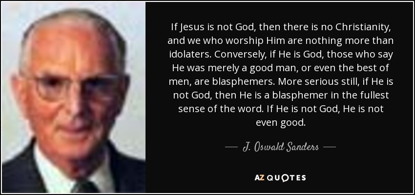 If Jesus is not God, then there is no Christianity, and we who worship Him are nothing more than idolaters. Conversely, if He is God, those who say He was merely a good man, or even the best of men, are blasphemers. More serious still, if He is not God, then He is a blasphemer in the fullest sense of the word. If He is not God, He is not even good. - J. Oswald Sanders