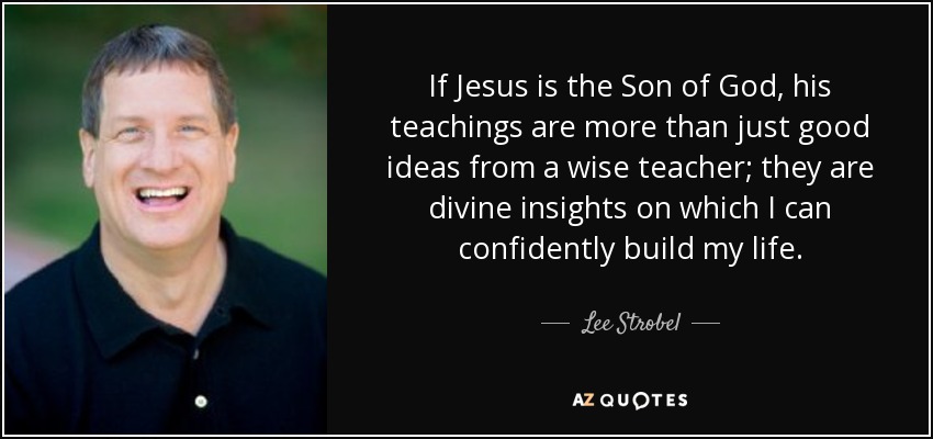 If Jesus is the Son of God, his teachings are more than just good ideas from a wise teacher; they are divine insights on which I can confidently build my life. - Lee Strobel
