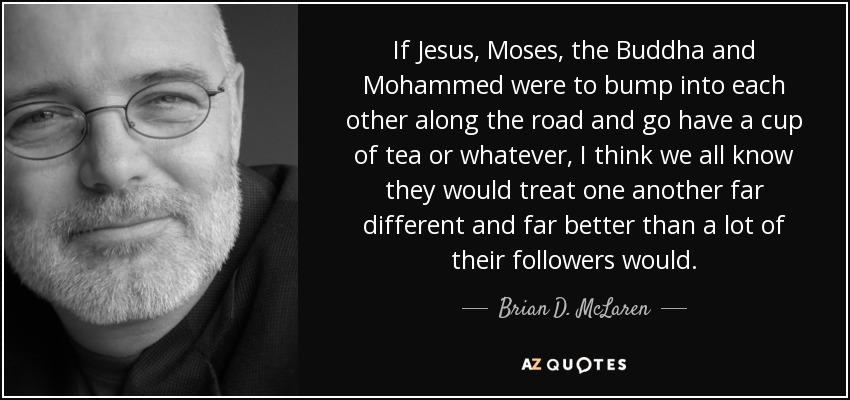 If Jesus, Moses, the Buddha and Mohammed were to bump into each other along the road and go have a cup of tea or whatever, I think we all know they would treat one another far different and far better than a lot of their followers would. - Brian D. McLaren