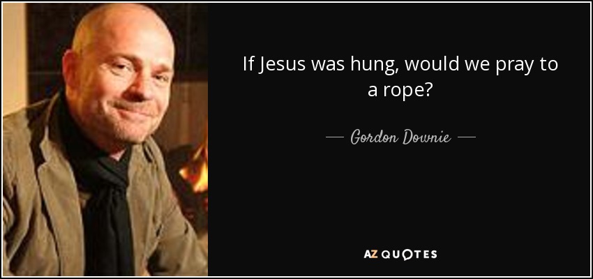 If Jesus was hung, would we pray to a rope? - Gordon Downie