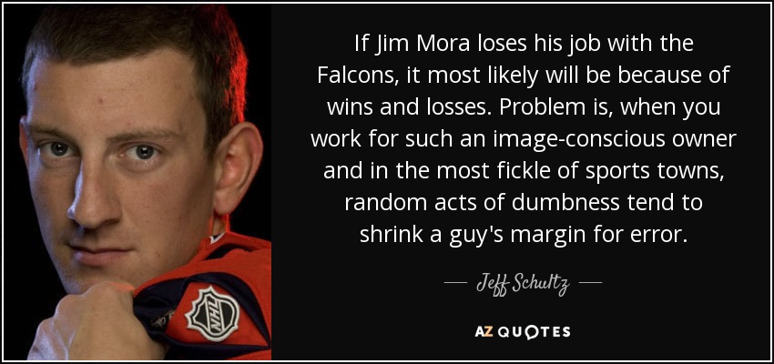 If Jim Mora loses his job with the Falcons, it most likely will be because of wins and losses. Problem is, when you work for such an image-conscious owner and in the most fickle of sports towns, random acts of dumbness tend to shrink a guy's margin for error. - Jeff Schultz