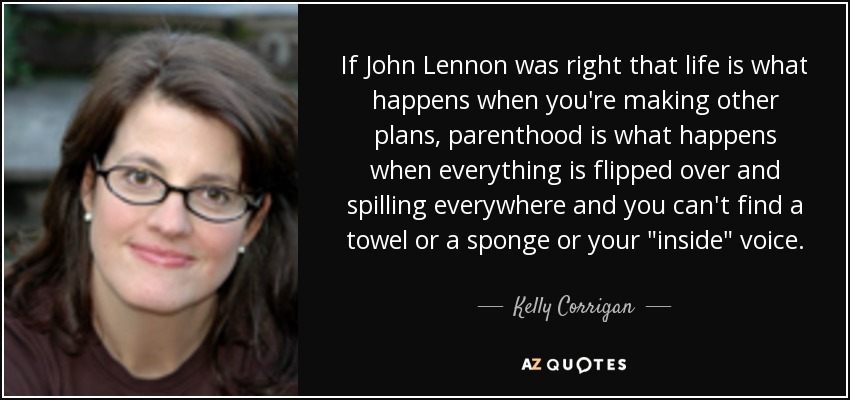 If John Lennon was right that life is what happens when you're making other plans, parenthood is what happens when everything is flipped over and spilling everywhere and you can't find a towel or a sponge or your 