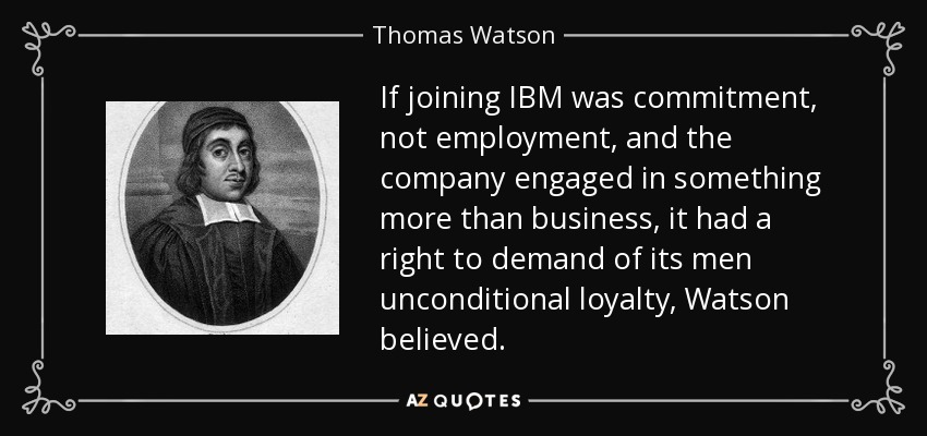 If joining IBM was commitment, not employment, and the company engaged in something more than business, it had a right to demand of its men unconditional loyalty, Watson believed. - Thomas Watson