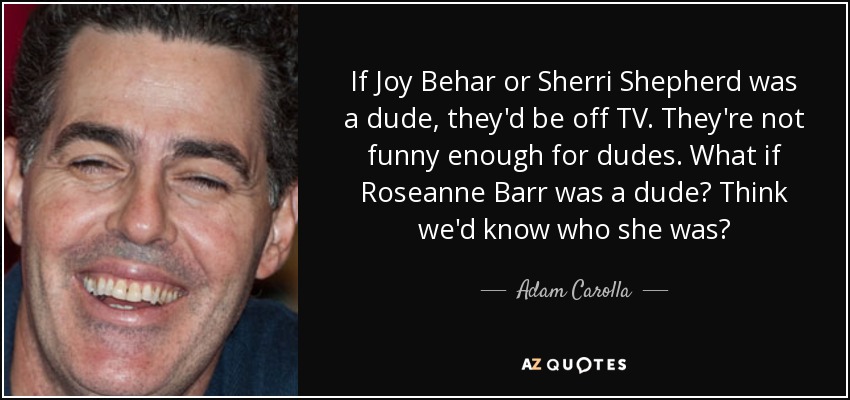 If Joy Behar or Sherri Shepherd was a dude, they'd be off TV. They're not funny enough for dudes. What if Roseanne Barr was a dude? Think we'd know who she was? - Adam Carolla