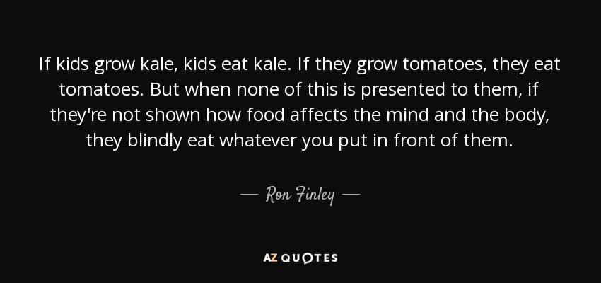 If kids grow kale, kids eat kale. If they grow tomatoes, they eat tomatoes. But when none of this is presented to them, if they're not shown how food affects the mind and the body, they blindly eat whatever you put in front of them. - Ron Finley
