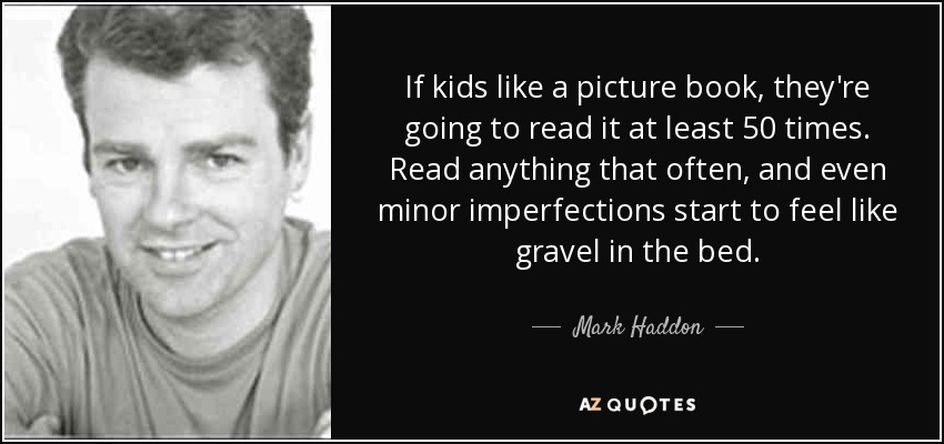 If kids like a picture book, they're going to read it at least 50 times. Read anything that often, and even minor imperfections start to feel like gravel in the bed. - Mark Haddon