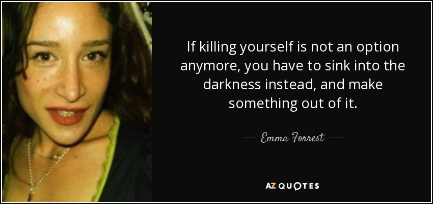 If killing yourself is not an option anymore, you have to sink into the darkness instead, and make something out of it. - Emma Forrest