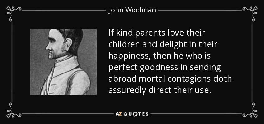 If kind parents love their children and delight in their happiness, then he who is perfect goodness in sending abroad mortal contagions doth assuredly direct their use. - John Woolman