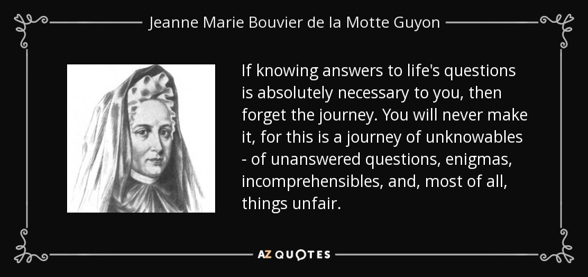 If knowing answers to life's questions is absolutely necessary to you, then forget the journey. You will never make it, for this is a journey of unknowables - of unanswered questions, enigmas, incomprehensibles, and, most of all, things unfair. - Jeanne Marie Bouvier de la Motte Guyon