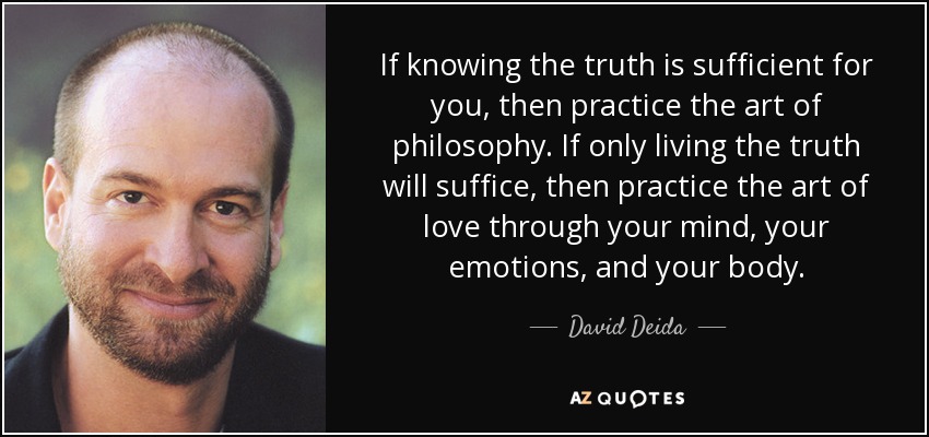If knowing the truth is sufficient for you, then practice the art of philosophy. If only living the truth will suffice, then practice the art of love through your mind, your emotions, and your body. - David Deida