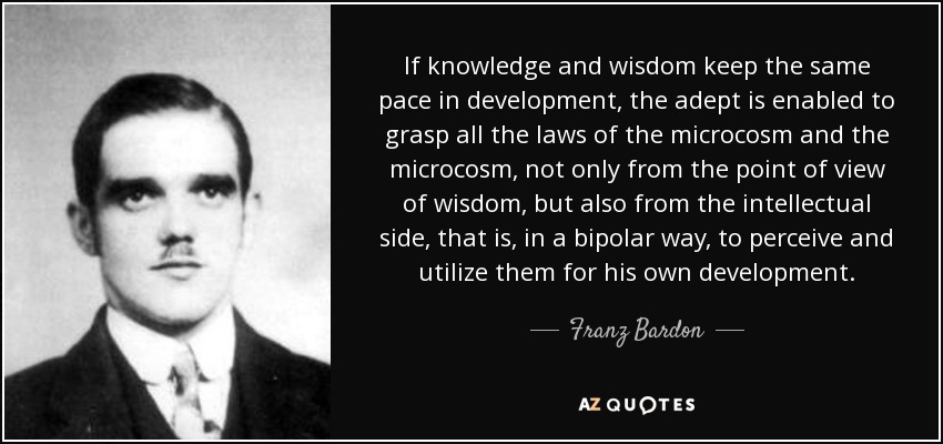 If knowledge and wisdom keep the same pace in development, the adept is enabled to grasp all the laws of the microcosm and the microcosm, not only from the point of view of wisdom, but also from the intellectual side, that is, in a bipolar way, to perceive and utilize them for his own development. - Franz Bardon