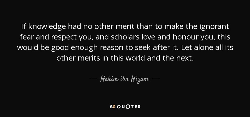 If knowledge had no other merit than to make the ignorant fear and respect you, and scholars love and honour you, this would be good enough reason to seek after it. Let alone all its other merits in this world and the next. - Hakim ibn Hizam
