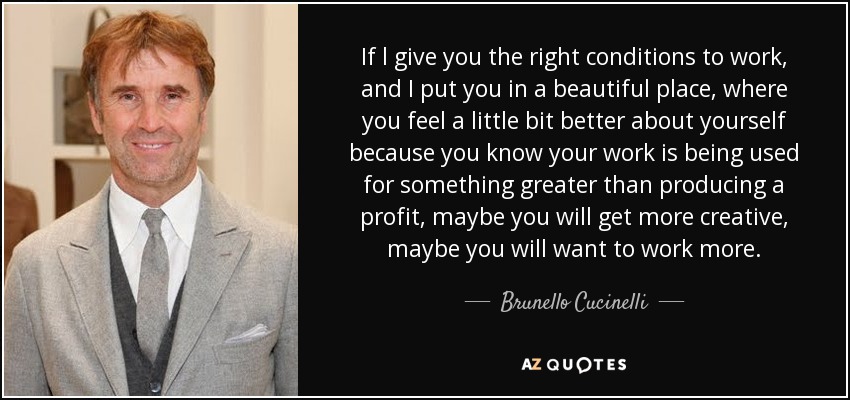 If l give you the right conditions to work, and I put you in a beautiful place, where you feel a little bit better about yourself because you know your work is being used for something greater than producing a profit, maybe you will get more creative, maybe you will want to work more. - Brunello Cucinelli