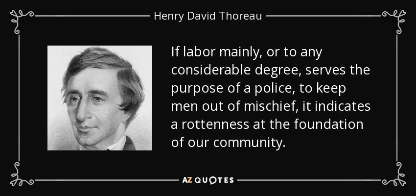 If labor mainly, or to any considerable degree, serves the purpose of a police, to keep men out of mischief, it indicates a rottenness at the foundation of our community. - Henry David Thoreau