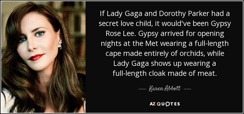 If Lady Gaga and Dorothy Parker had a secret love child, it would've been Gypsy Rose Lee. Gypsy arrived for opening nights at the Met wearing a full-length cape made entirely of orchids, while Lady Gaga shows up wearing a full-length cloak made of meat. - Karen Abbott