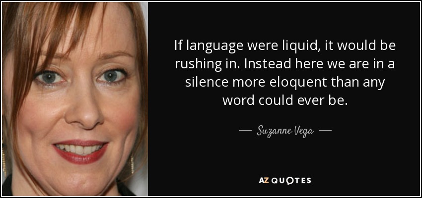 If language were liquid, it would be rushing in. Instead here we are in a silence more eloquent than any word could ever be. - Suzanne Vega