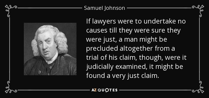 If lawyers were to undertake no causes till they were sure they were just, a man might be precluded altogether from a trial of his claim, though, were it judicially examined, it might be found a very just claim. - Samuel Johnson