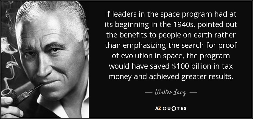 If leaders in the space program had at its beginning in the 1940s, pointed out the benefits to people on earth rather than emphasizing the search for proof of evolution in space, the program would have saved $100 billion in tax money and achieved greater results. - Walter Lang