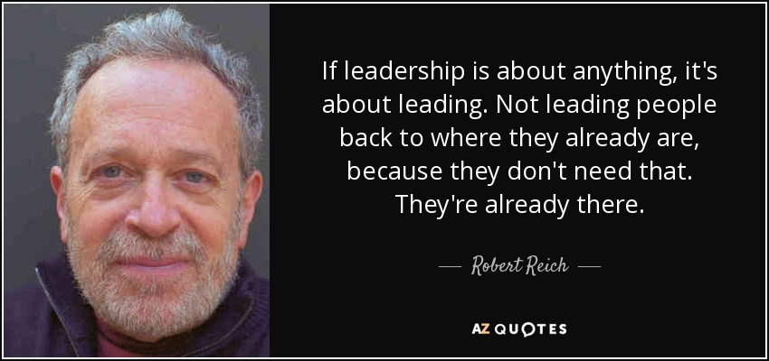 If leadership is about anything, it's about leading. Not leading people back to where they already are, because they don't need that. They're already there. - Robert Reich