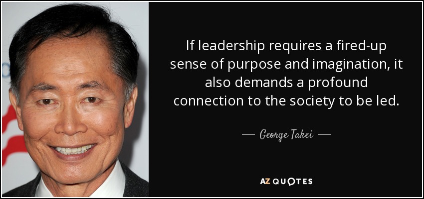 If leadership requires a fired-up sense of purpose and imagination, it also demands a profound connection to the society to be led. - George Takei