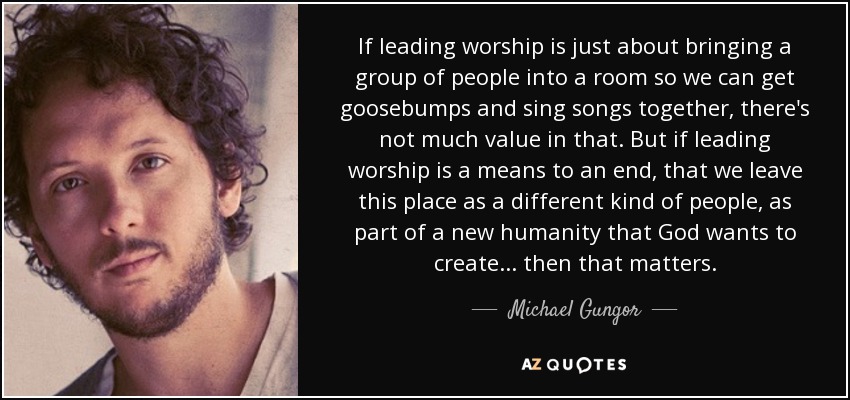 If leading worship is just about bringing a group of people into a room so we can get goosebumps and sing songs together, there's not much value in that. But if leading worship is a means to an end, that we leave this place as a different kind of people, as part of a new humanity that God wants to create... then that matters. - Michael Gungor