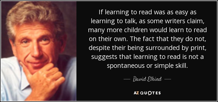 If learning to read was as easy as learning to talk, as some writers claim, many more children would learn to read on their own. The fact that they do not, despite their being surrounded by print, suggests that learning to read is not a spontaneous or simple skill. - David Elkind