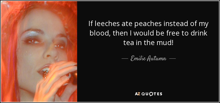 If leeches ate peaches instead of my blood, then I would be free to drink tea in the mud! - Emilie Autumn