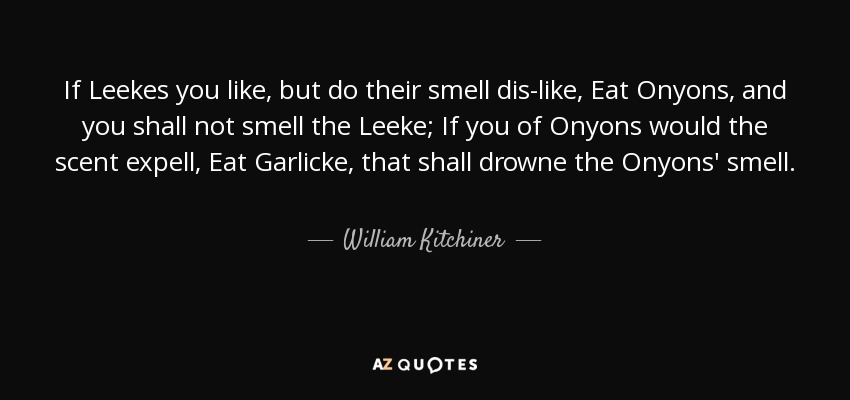 If Leekes you like, but do their smell dis-like, Eat Onyons, and you shall not smell the Leeke; If you of Onyons would the scent expell, Eat Garlicke, that shall drowne the Onyons' smell. - William Kitchiner