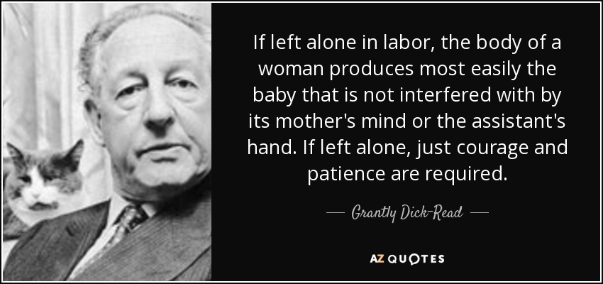 If left alone in labor, the body of a woman produces most easily the baby that is not interfered with by its mother's mind or the assistant's hand. If left alone, just courage and patience are required. - Grantly Dick-Read