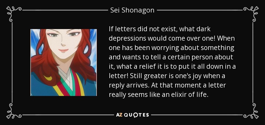 If letters did not exist, what dark depressions would come over one! When one has been worrying about something and wants to tell a certain person about it, what a relief it is to put it all down in a letter! Still greater is one's joy when a reply arrives. At that moment a letter really seems like an elixir of life. - Sei Shonagon