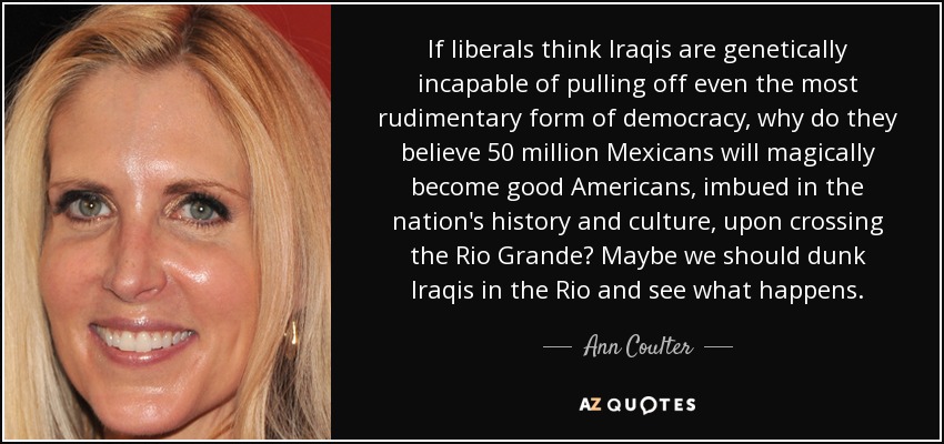 If liberals think Iraqis are genetically incapable of pulling off even the most rudimentary form of democracy, why do they believe 50 million Mexicans will magically become good Americans, imbued in the nation's history and culture, upon crossing the Rio Grande? Maybe we should dunk Iraqis in the Rio and see what happens. - Ann Coulter